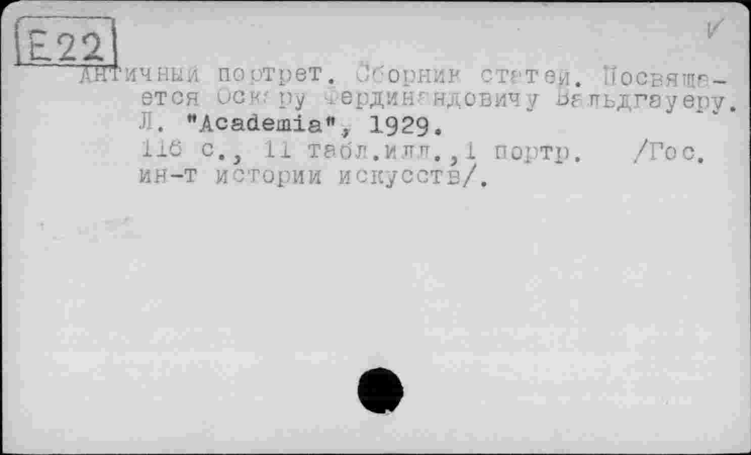 ﻿Е22
Жтичныи портрет. J'-орНИ? статен. Посвящается осн.' ру Гердингндовичу Вельдгауеру. Л. "Academia", 1929.
116 с., 11 табл.илл.,1 портр. /Гос. ин-т истории искусств/.